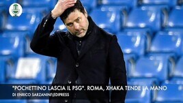 "Pochettino lascia il Psg". Roma, Xhaka tende la mano